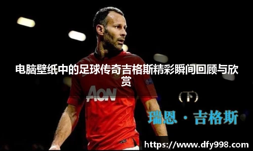 电脑壁纸中的足球传奇吉格斯精彩瞬间回顾与欣赏