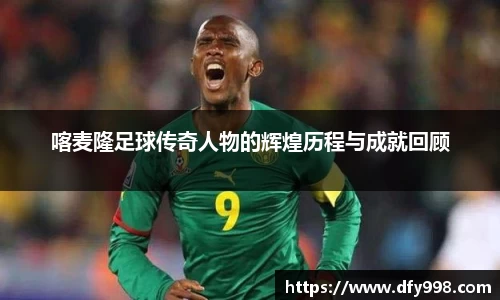 喀麦隆足球传奇人物的辉煌历程与成就回顾